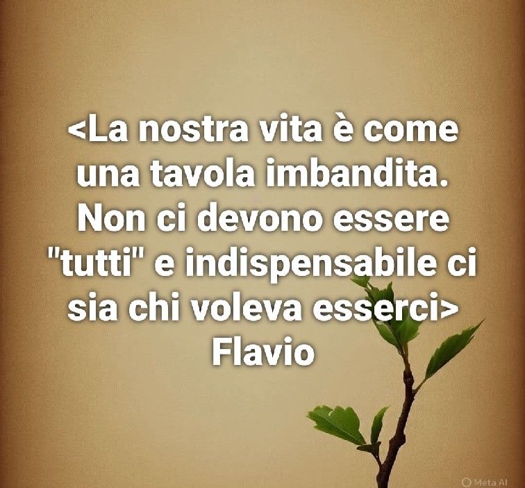 La nostra vita è come una tavola imbandita. Non ci devono essere “tutti”,  è indispensabile ci sia chi voleva esserci.