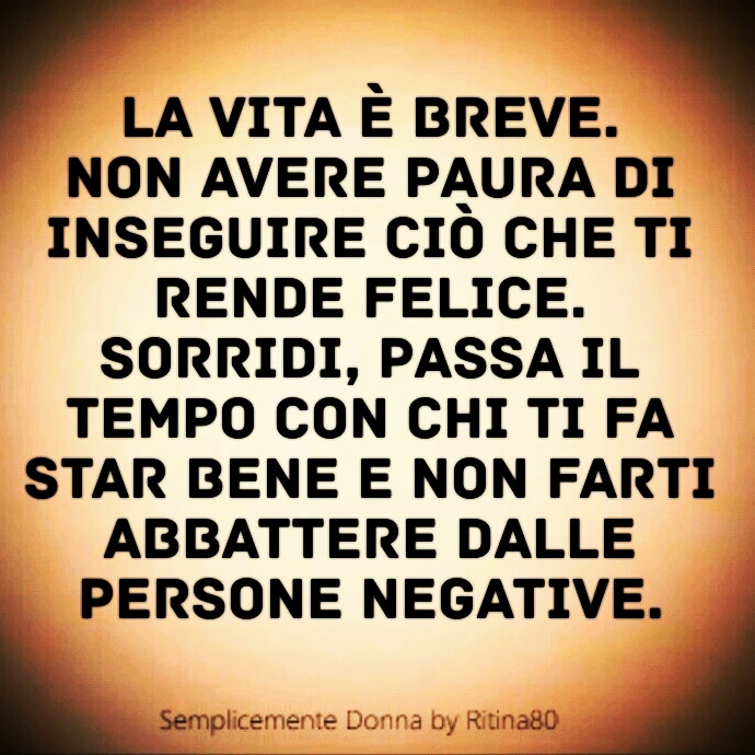 La vita è breve. Non avere paura di inseguire ciò che ti rende felice. Sorridi, passa il tempo con chi ti fa star bene e non farti abbattere dalle persone negative.