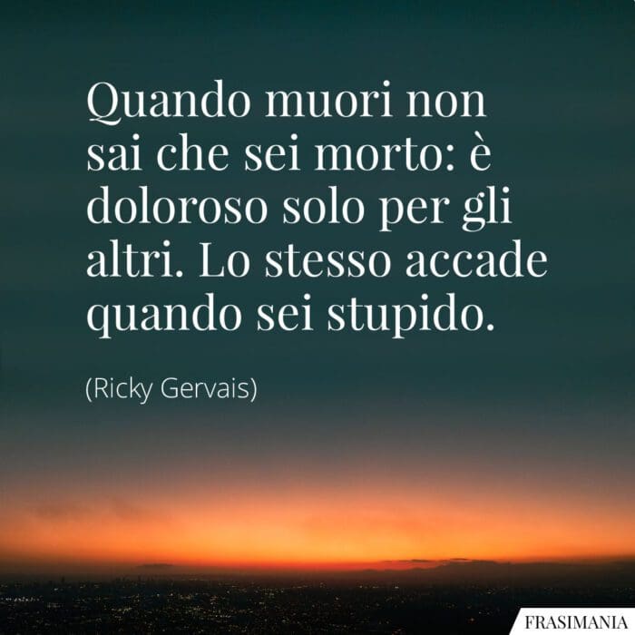 Quando muori non sai che sei morto: è doloroso solo per gli altri. Lo stesso accade quando sei stupido.