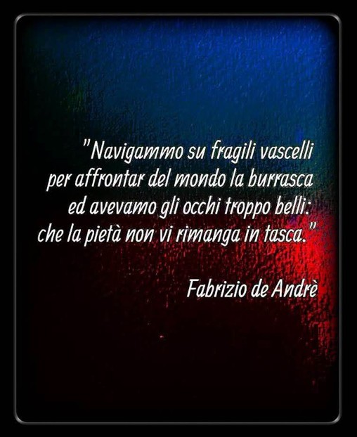 Navigammo su fragili vascelli per affrontar del mondo la burrasca ed avevamo gli occhi troppo belli: che la pietà non vi rimanga in tasca.